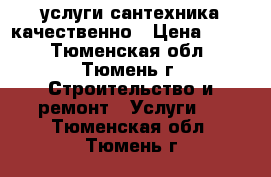 услуги сантехника качественно › Цена ­ 500 - Тюменская обл., Тюмень г. Строительство и ремонт » Услуги   . Тюменская обл.,Тюмень г.